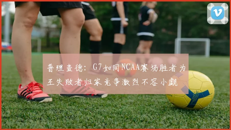 普理查德：G7如同NCAA赛场胜者为王失败者归家竞争激烈不容小觑