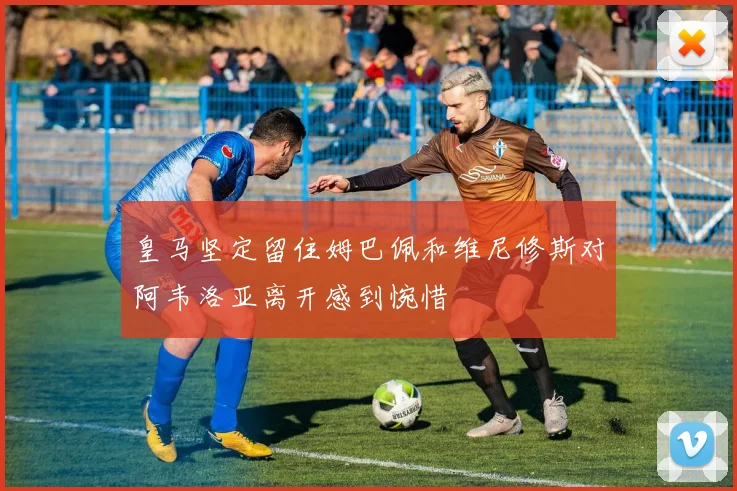 皇马坚定留住姆巴佩和维尼修斯对阿韦洛亚离开感到惋惜