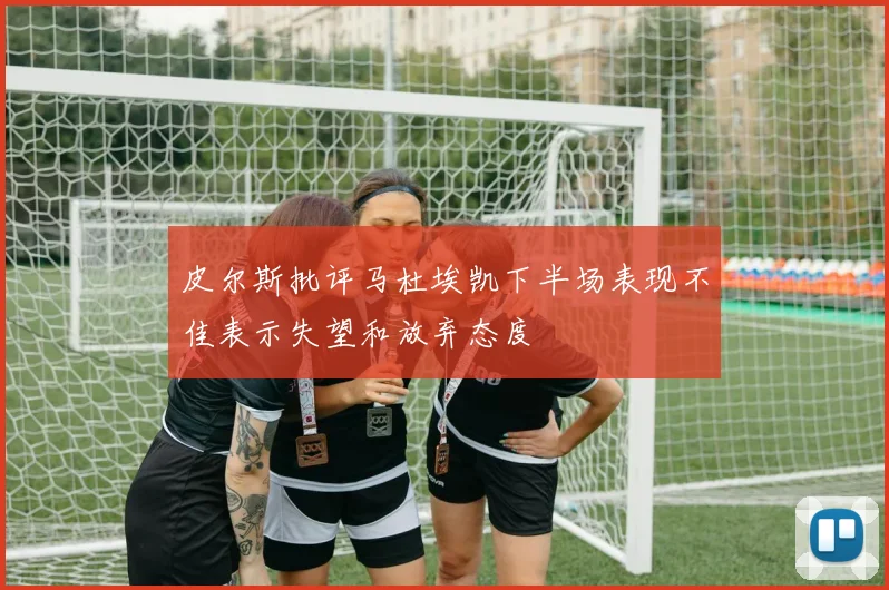 皮尔斯批评马杜埃凯下半场表现不佳表示失望和放弃态度