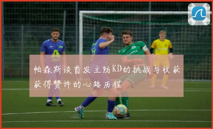 帕森斯谈首发主防KD的挑战与收获获得赞许的心路历程