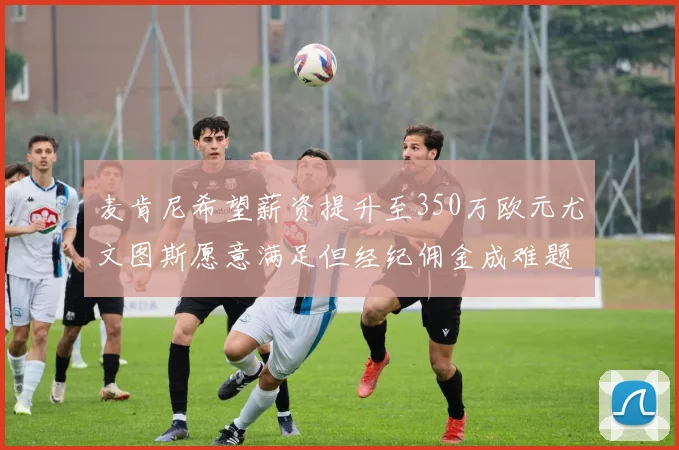麦肯尼希望薪资提升至350万欧元尤文图斯愿意满足但经纪佣金成难题