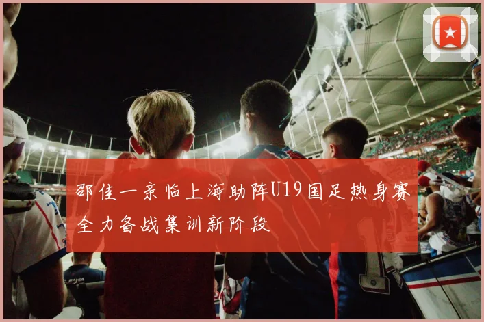 邵佳一亲临上海助阵U19国足热身赛全力备战集训新阶段