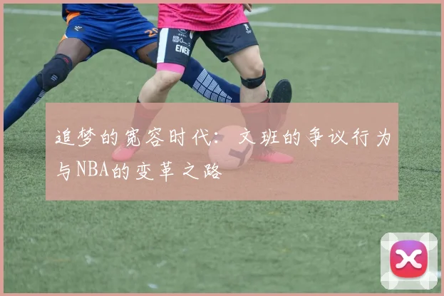 追梦的宽容时代：文班的争议行为与NBA的变革之路