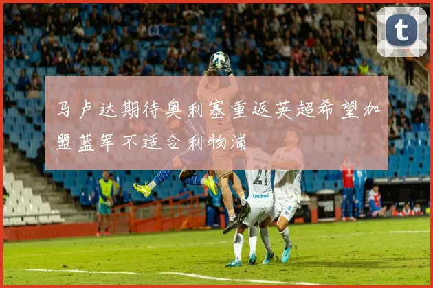 马卢达期待奥利塞重返英超希望加盟蓝军不适合利物浦