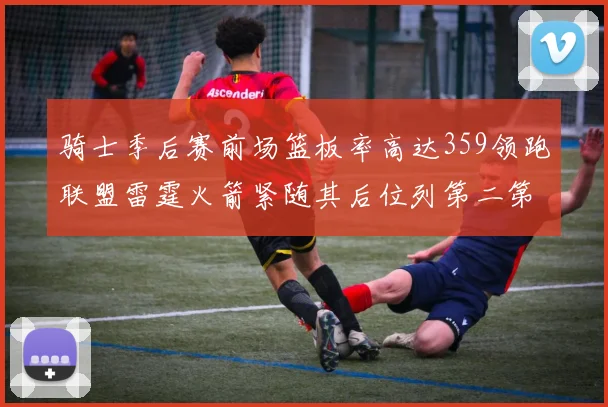 骑士季后赛前场篮板率高达359领跑联盟雷霆火箭紧随其后位列第二第三