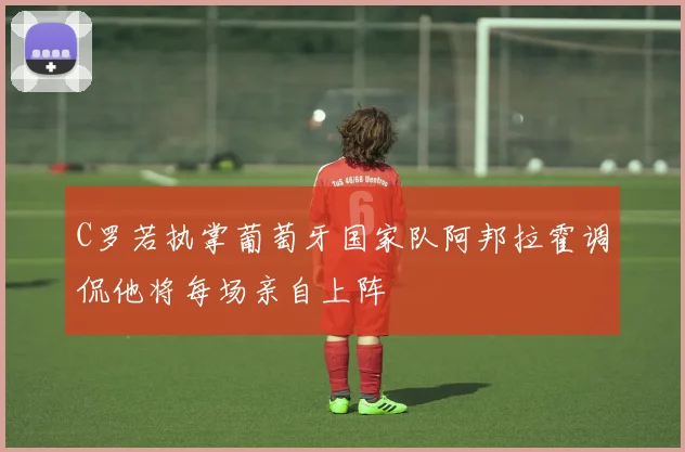 C罗若执掌葡萄牙国家队阿邦拉霍调侃他将每场亲自上阵