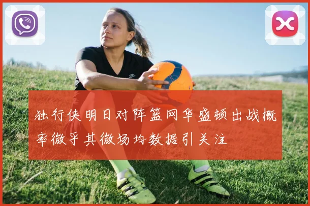 独行侠明日对阵篮网华盛顿出战概率微乎其微场均数据引关注