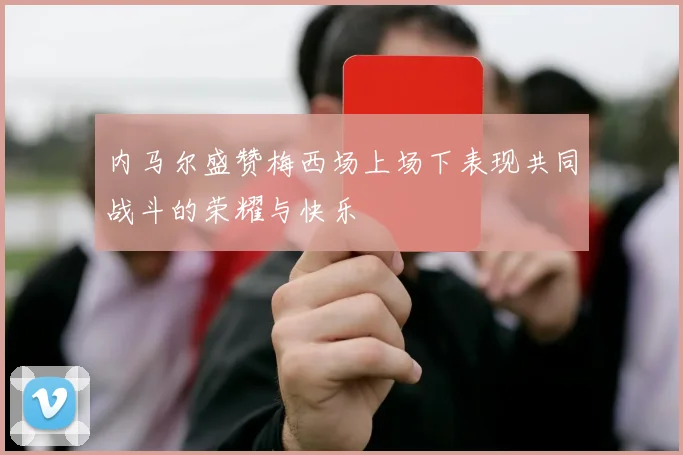 内马尔盛赞梅西场上场下表现共同战斗的荣耀与快乐