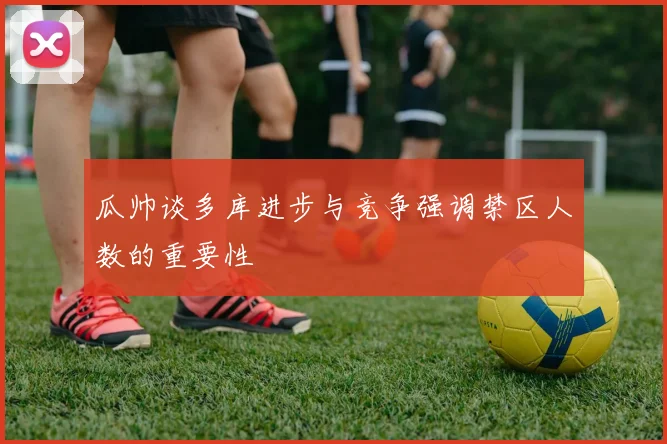 瓜帅谈多库进步与竞争强调禁区人数的重要性