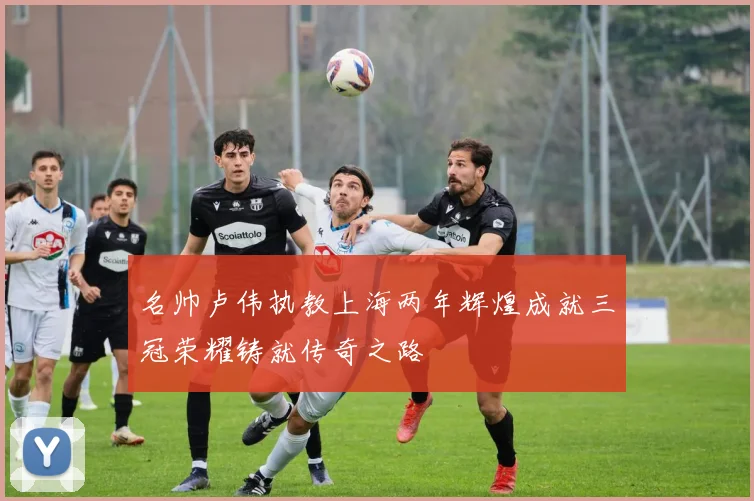 名帅卢伟执教上海两年辉煌成就三冠荣耀铸就传奇之路
