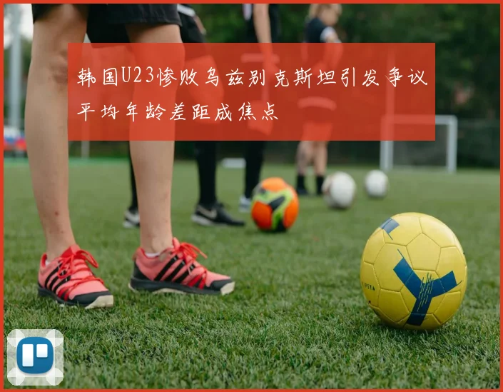 韩国U23惨败乌兹别克斯坦引发争议平均年龄差距成焦点