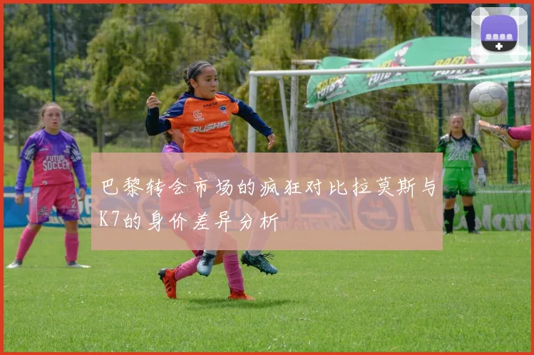 巴黎转会市场的疯狂对比拉莫斯与K7的身价差异分析