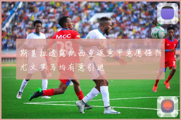 斯基拉透露凯西重返意甲意愿强烈尤文罗马均有意引进