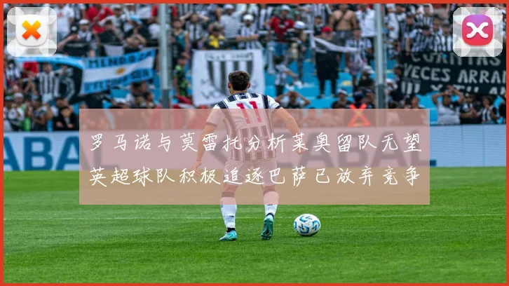 罗马诺与莫雷托分析莱奥留队无望英超球队积极追逐巴萨已放弃竞争