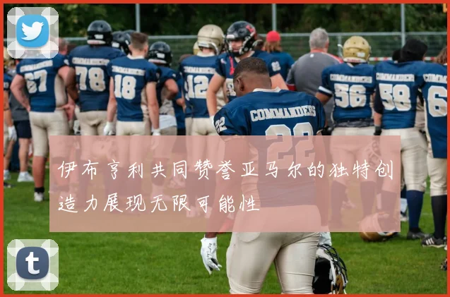 伊布亨利共同赞誉亚马尔的独特创造力展现无限可能性