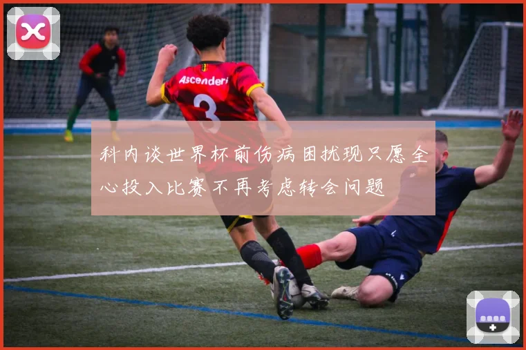 科内谈世界杯前伤病困扰现只愿全心投入比赛不再考虑转会问题