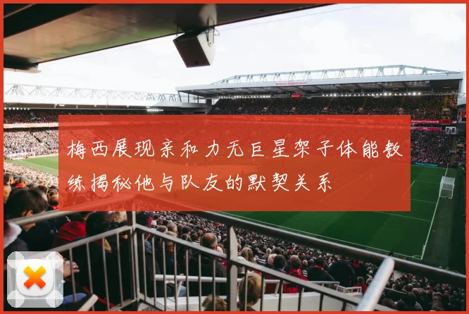梅西展现亲和力无巨星架子体能教练揭秘他与队友的默契关系