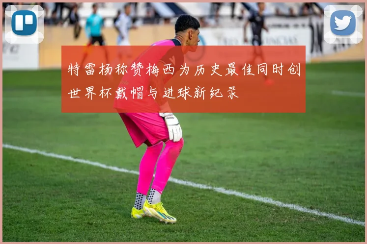 特雷杨称赞梅西为历史最佳同时创世界杯戴帽与进球新纪录