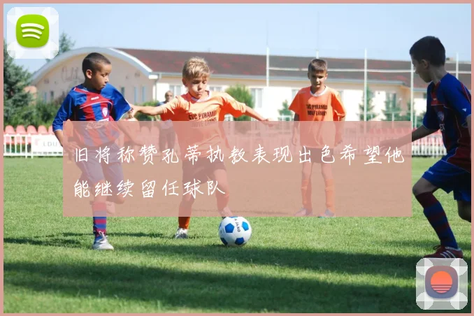 旧将称赞孔蒂执教表现出色希望他能继续留任球队