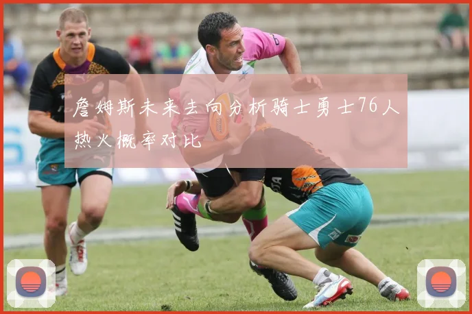 詹姆斯未来去向分析骑士勇士76人热火概率对比