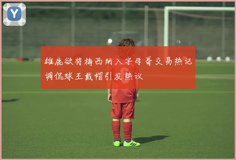 雄鹿欲将梅西纳入字母哥交易热记调侃球王戴帽引发热议