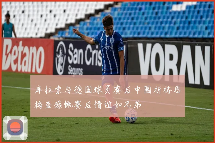 库拉索与德国球员赛后中圈祈祷恩梅查感慨赛后情谊如兄弟