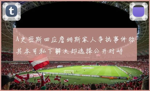 A史密斯回应詹姆斯家人争执事件称其本可私下解决却选择公开对峙