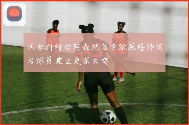 沃尔科特称阿森纳若夺欧冠塔帅将与球员建立更深共鸣